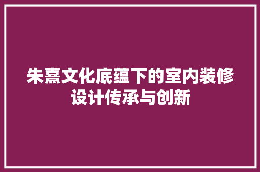 朱熹文化底蕴下的室内装修设计传承与创新