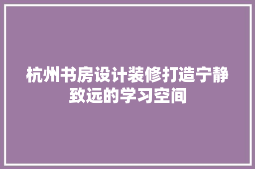 杭州书房设计装修打造宁静致远的学习空间