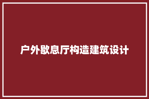 户外歇息厅构造建筑设计 施工工艺