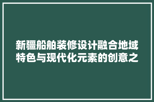 新疆船舶装修设计融合地域特色与现代化元素的创意之作