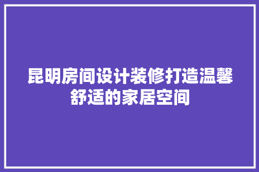 昆明房间设计装修打造温馨舒适的家居空间