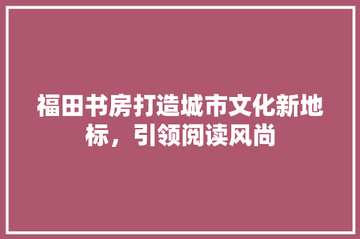福田书房打造城市文化新地标，引领阅读风尚 常用建材
