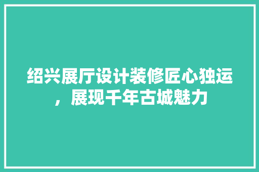 绍兴展厅设计装修匠心独运，展现千年古城魅力