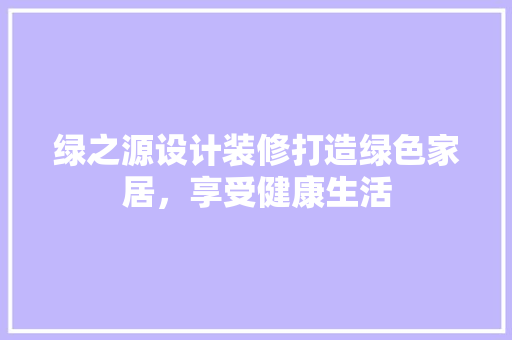 绿之源设计装修打造绿色家居，享受健康生活