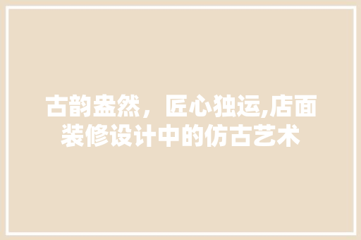 古韵盎然，匠心独运,店面装修设计中的仿古艺术