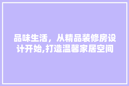 品味生活，从精品装修房设计开始,打造温馨家居空间的艺术之旅