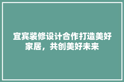 宜宾装修设计合作打造美好家居，共创美好未来