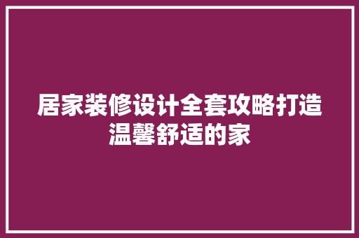 居家装修设计全套攻略打造温馨舒适的家