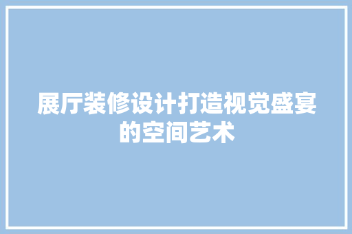 展厅装修设计打造视觉盛宴的空间艺术