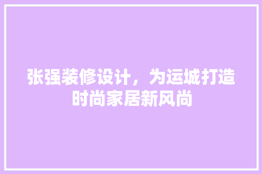 张强装修设计，为运城打造时尚家居新风尚