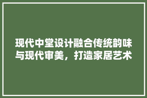 现代中堂设计融合传统韵味与现代审美，打造家居艺术新境界