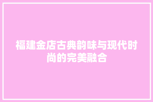 福建金店古典韵味与现代时尚的完美融合