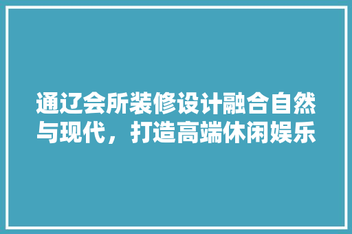 通辽会所装修设计融合自然与现代，打造高端休闲娱乐空间