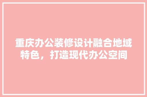 重庆办公装修设计融合地域特色，打造现代办公空间