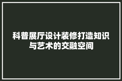 科普展厅设计装修打造知识与艺术的交融空间