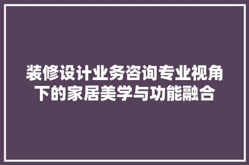 装修设计业务咨询专业视角下的家居美学与功能融合
