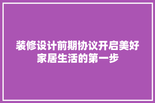 装修设计前期协议开启美好家居生活的第一步