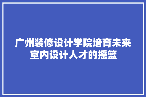 广州装修设计学院培育未来室内设计人才的摇篮