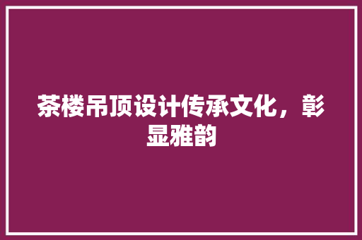 茶楼吊顶设计传承文化，彰显雅韵