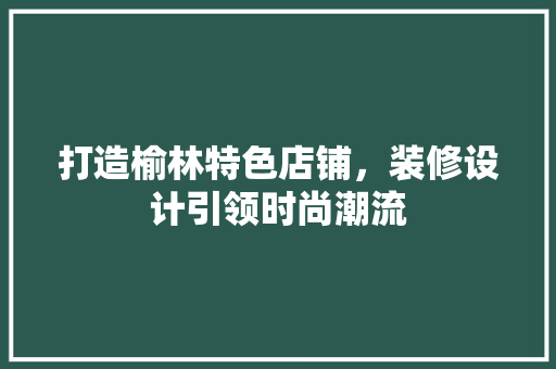 打造榆林特色店铺，装修设计引领时尚潮流