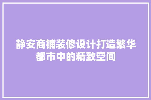 静安商铺装修设计打造繁华都市中的精致空间
