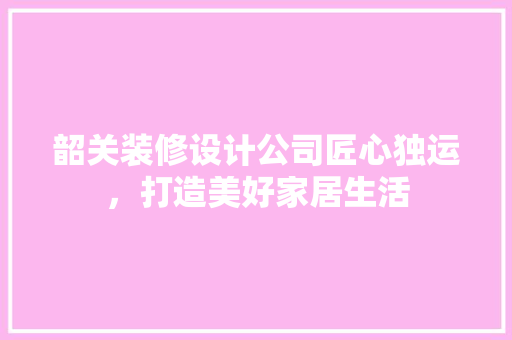 韶关装修设计公司匠心独运，打造美好家居生活