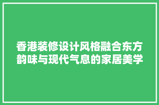 香港装修设计风格融合东方韵味与现代气息的家居美学 施工工艺