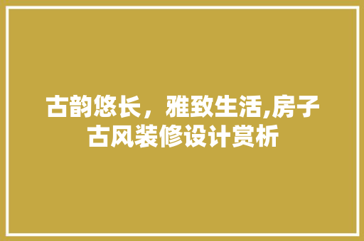 古韵悠长，雅致生活,房子古风装修设计赏析