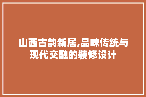 山西古韵新居,品味传统与现代交融的装修设计