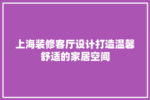 上海装修客厅设计打造温馨舒适的家居空间