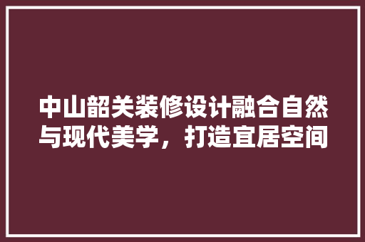 中山韶关装修设计融合自然与现代美学，打造宜居空间