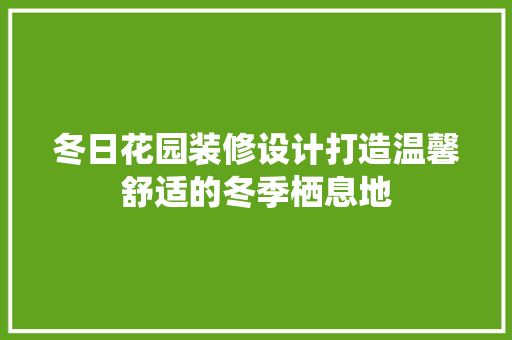 冬日花园装修设计打造温馨舒适的冬季栖息地