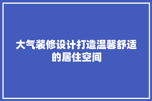大气装修设计打造温馨舒适的居住空间