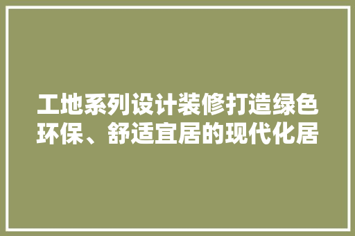 工地系列设计装修打造绿色环保、舒适宜居的现代化居住空间