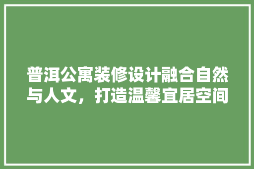 普洱公寓装修设计融合自然与人文，打造温馨宜居空间