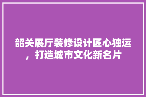 韶关展厅装修设计匠心独运，打造城市文化新名片