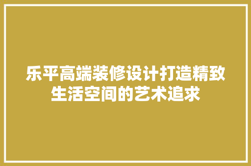 乐平高端装修设计打造精致生活空间的艺术追求