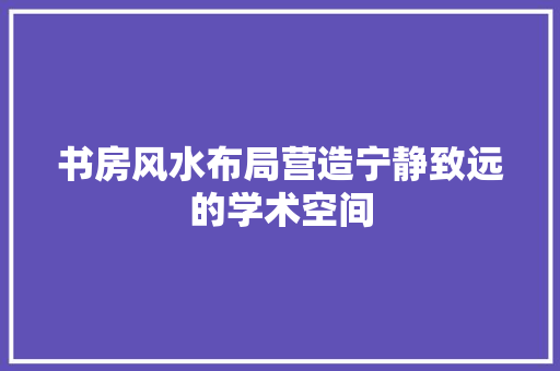 书房风水布局营造宁静致远的学术空间
