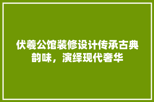 伏羲公馆装修设计传承古典韵味，演绎现代奢华