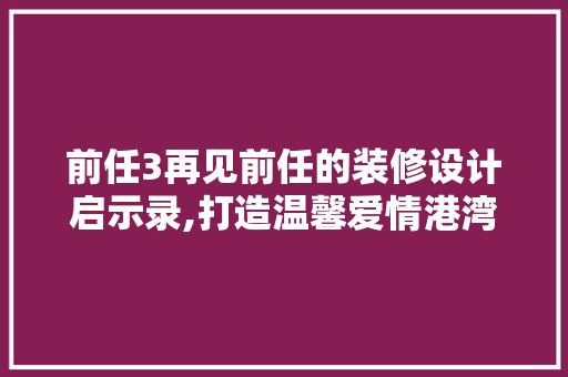 前任3再见前任的装修设计启示录,打造温馨爱情港湾的五大关键要素