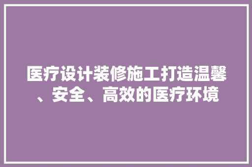 医疗设计装修施工打造温馨、安全、高效的医疗环境
