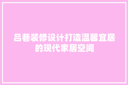 吕巷装修设计打造温馨宜居的现代家居空间 生态建筑设计