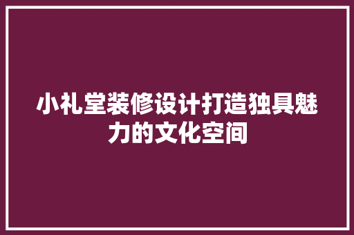 小礼堂装修设计打造独具魅力的文化空间