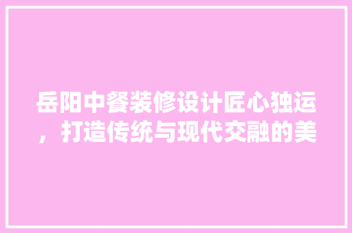 岳阳中餐装修设计匠心独运，打造传统与现代交融的美食空间