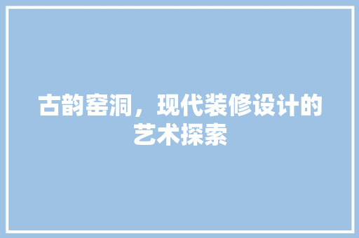 古韵窑洞，现代装修设计的艺术探索