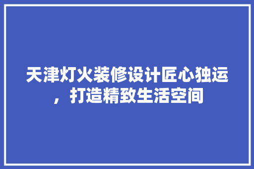 天津灯火装修设计匠心独运，打造精致生活空间