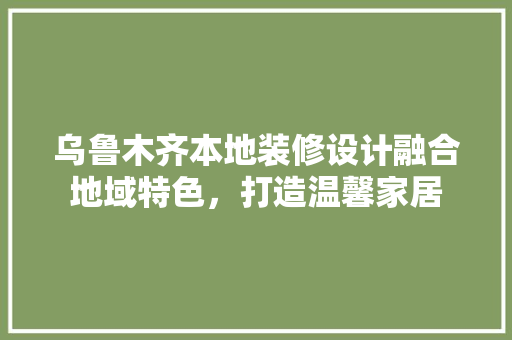 乌鲁木齐本地装修设计融合地域特色，打造温馨家居