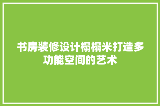 书房装修设计榻榻米打造多功能空间的艺术