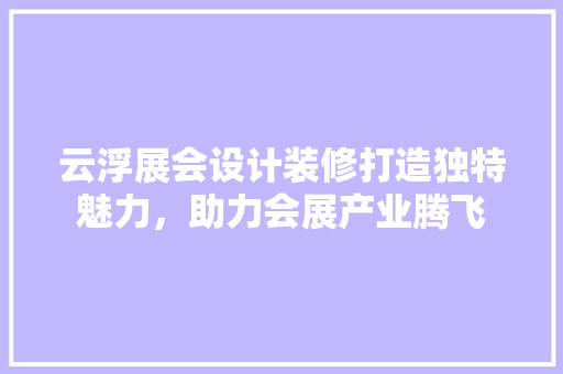 云浮展会设计装修打造独特魅力，助力会展产业腾飞