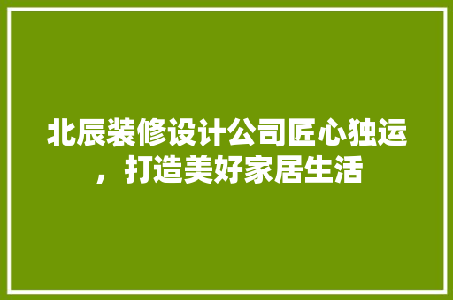 北辰装修设计公司匠心独运，打造美好家居生活